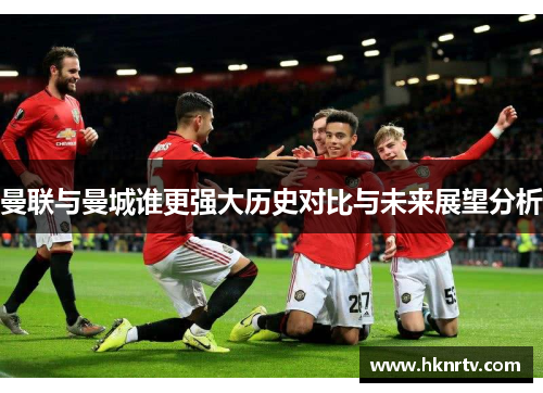 曼联与曼城谁更强大历史对比与未来展望分析